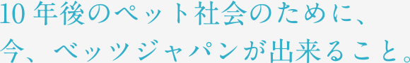 10年後のペット社会のために、今、ベッツジャパンが出来ること。